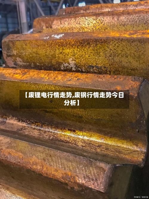 【废锂电行情走势,废钢行情走势今日分析】
