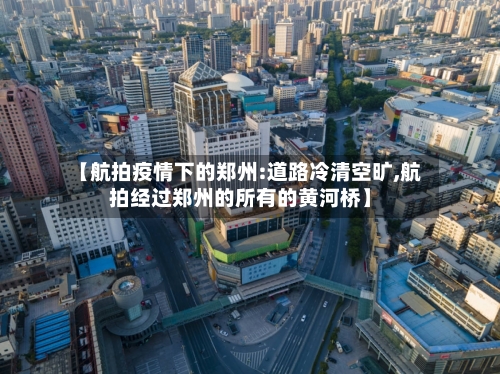 【航拍疫情下的郑州:道路冷清空旷,航拍经过郑州的所有的黄河桥】