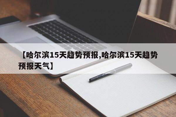 【哈尔滨15天趋势预报,哈尔滨15天趋势预报天气】