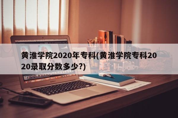 黄淮学院2020年专科(黄淮学院专科2020录取分数多少?)