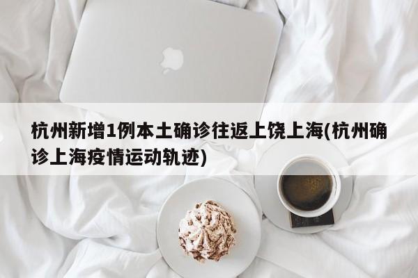 杭州新增1例本土确诊往返上饶上海(杭州确诊上海疫情运动轨迹)