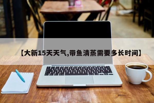 【大新15天天气,带鱼清蒸需要多长时间】