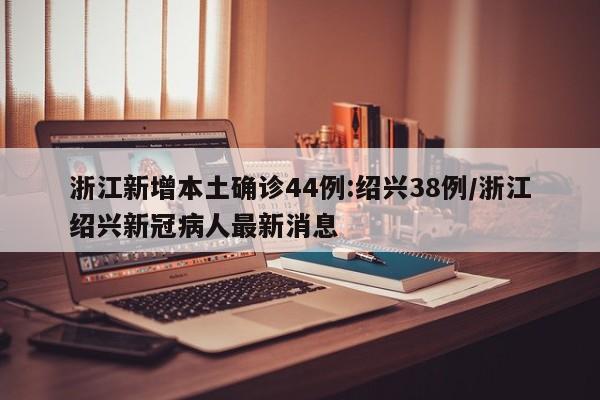浙江新增本土确诊44例:绍兴38例/浙江绍兴新冠病人最新消息