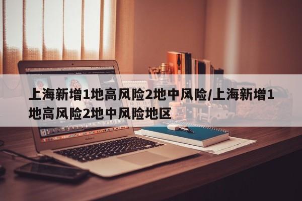 上海新增1地高风险2地中风险/上海新增1地高风险2地中风险地区