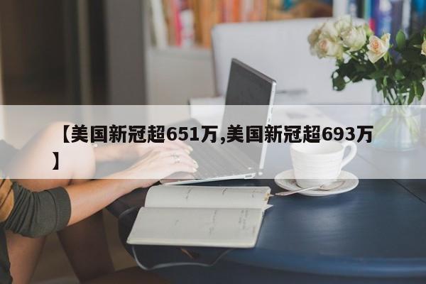 【美国新冠超651万,美国新冠超693万】
