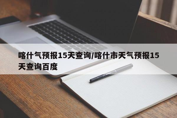 喀什气预报15天查询/喀什市天气预报15天查询百度