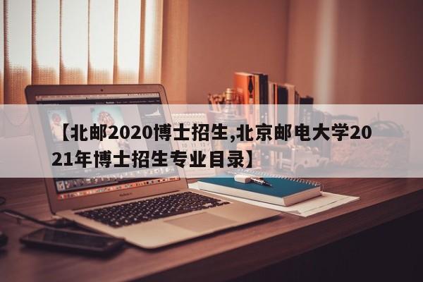 【北邮2020博士招生,北京邮电大学2021年博士招生专业目录】