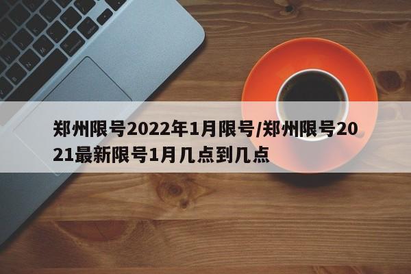 郑州限号2022年1月限号/郑州限号2021最新限号1月几点到几点