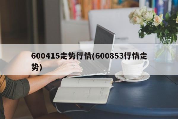 600415走势行情(600853行情走势)