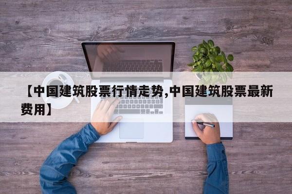【中国建筑股票行情走势,中国建筑股票最新费用】