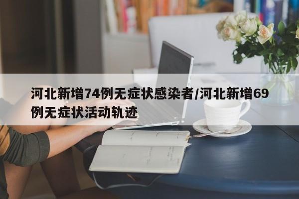 河北新增74例无症状感染者/河北新增69例无症状活动轨迹