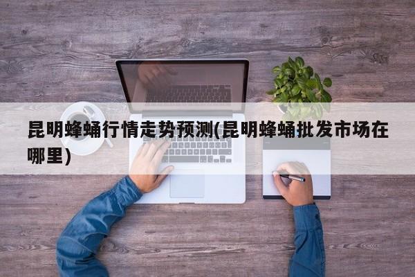 昆明蜂蛹行情走势预测(昆明蜂蛹批发市场在哪里)