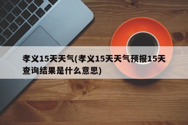 孝义15天天气(孝义15天天气预报15天查询结果是什么意思)