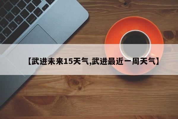 【武进未来15天气,武进最近一周天气】