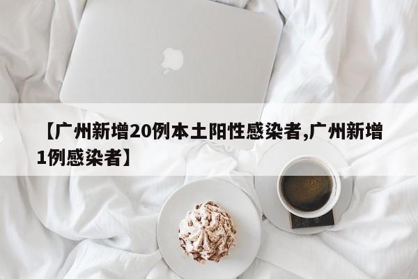 【广州新增20例本土阳性感染者,广州新增1例感染者】