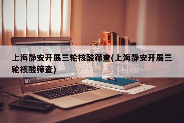 上海静安开展三轮核酸筛查(上海静安开展三轮核酸筛查)