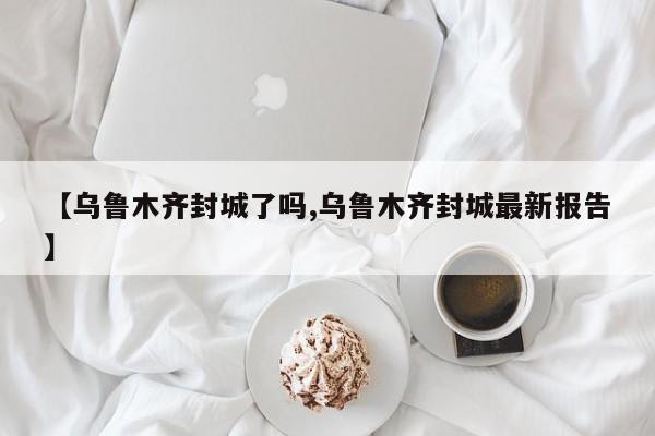 【乌鲁木齐封城了吗,乌鲁木齐封城最新报告】