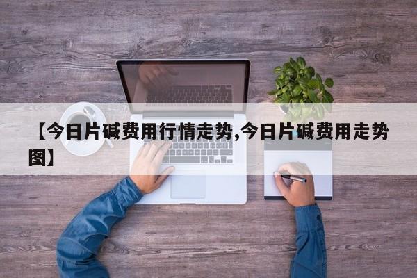 【今日片碱费用行情走势,今日片碱费用走势图】