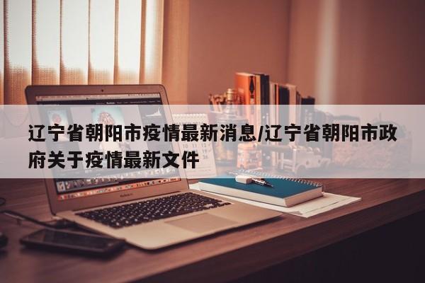 辽宁省朝阳市疫情最新消息/辽宁省朝阳市政府关于疫情最新文件