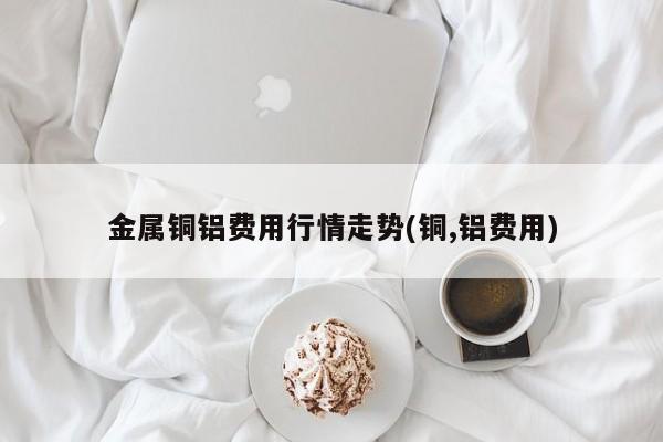 金属铜铝费用行情走势(铜,铝费用)