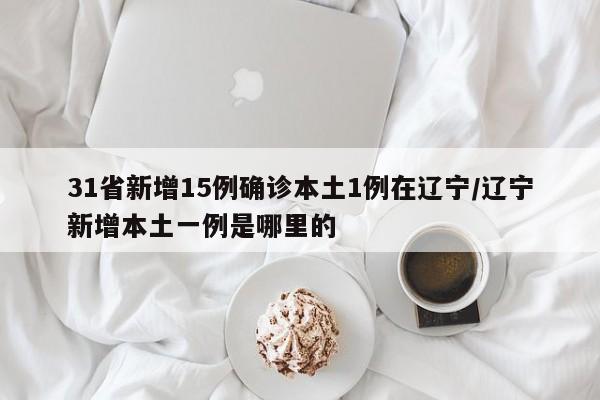 31省新增15例确诊本土1例在辽宁/辽宁新增本土一例是哪里的