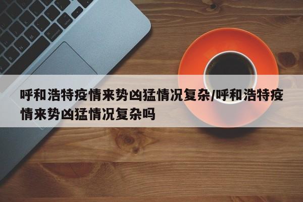 呼和浩特疫情来势凶猛情况复杂/呼和浩特疫情来势凶猛情况复杂吗