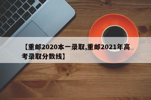 【重邮2020本一录取,重邮2021年高考录取分数线】