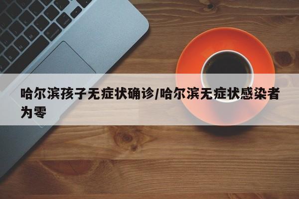 哈尔滨孩子无症状确诊/哈尔滨无症状感染者为零