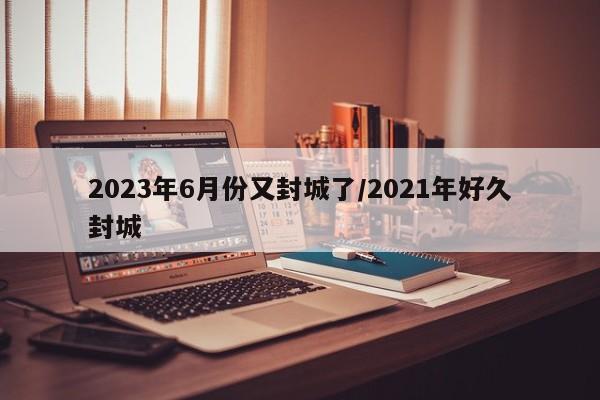 2023年6月份又封城了/2021年好久封城