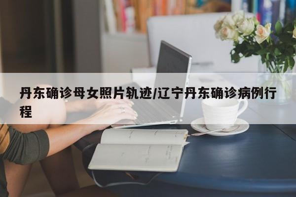 丹东确诊母女照片轨迹/辽宁丹东确诊病例行程