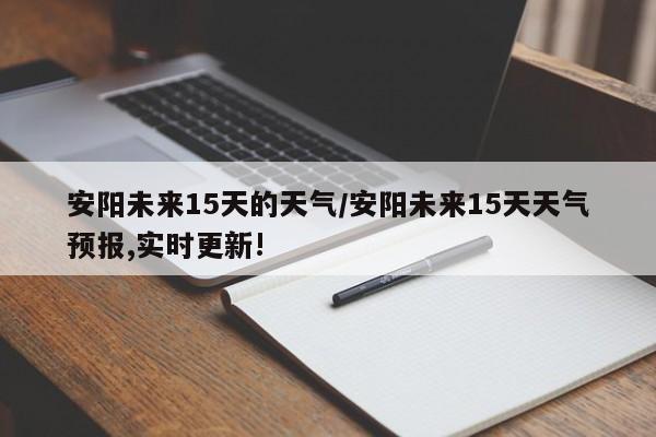 安阳未来15天的天气/安阳未来15天天气预报,实时更新!