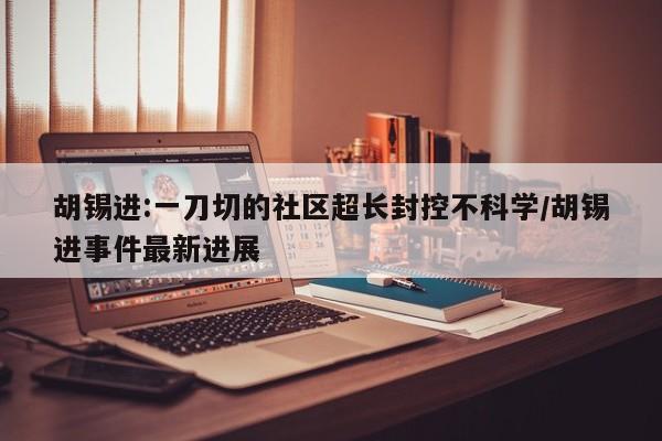 胡锡进:一刀切的社区超长封控不科学/胡锡进事件最新进展