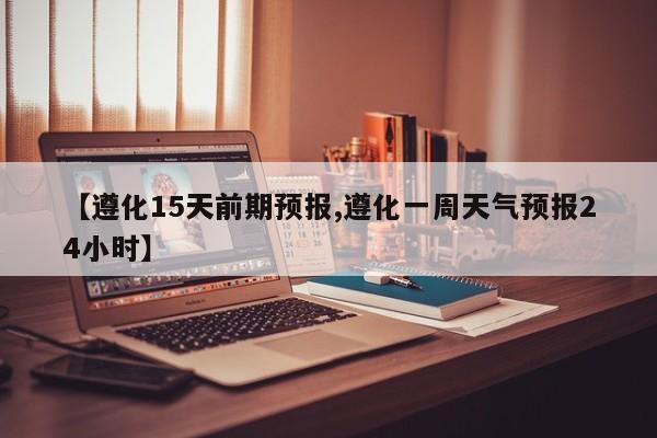 【遵化15天前期预报,遵化一周天气预报24小时】