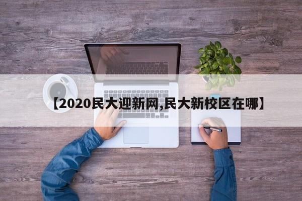 【2020民大迎新网,民大新校区在哪】