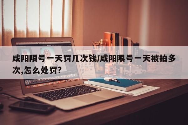 咸阳限号一天罚几次钱/咸阳限号一天被拍多次,怎么处罚?