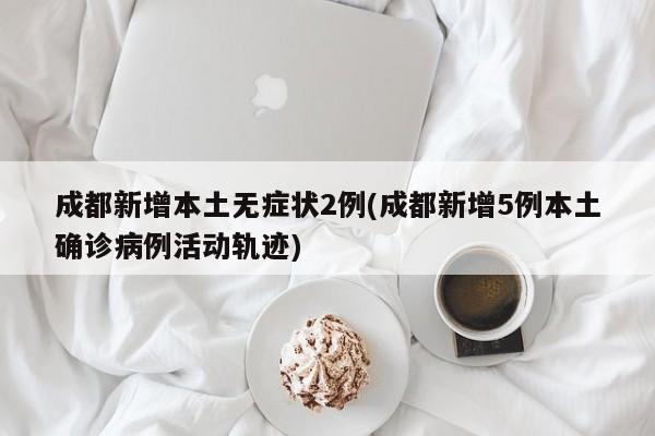 成都新增本土无症状2例(成都新增5例本土确诊病例活动轨迹)