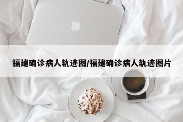 福建确诊病人轨迹图/福建确诊病人轨迹图片