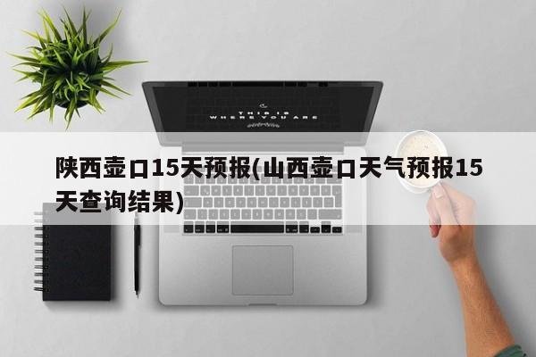 陕西壶口15天预报(山西壶口天气预报15天查询结果)