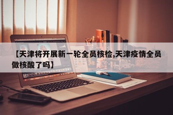 【天津将开展新一轮全员核检,天津疫情全员做核酸了吗】