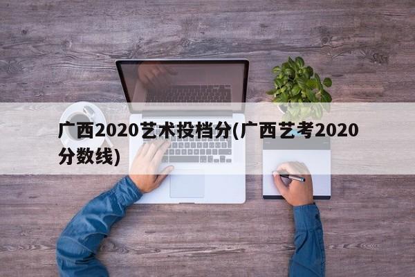 广西2020艺术投档分(广西艺考2020分数线)