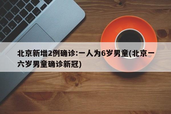 北京新增2例确诊:一人为6岁男童(北京一六岁男童确诊新冠)