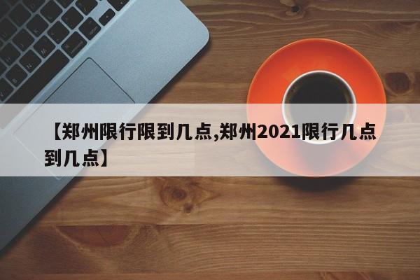 【郑州限行限到几点,郑州2021限行几点到几点】
