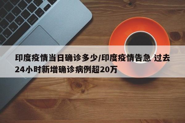 印度疫情当日确诊多少/印度疫情告急 过去24小时新增确诊病例超20万