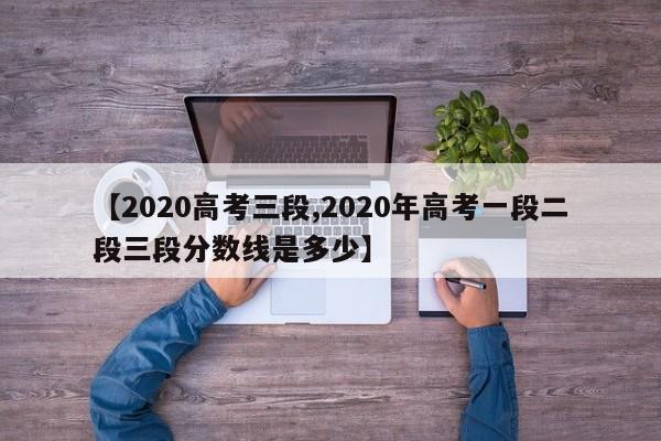 【2020高考三段,2020年高考一段二段三段分数线是多少】