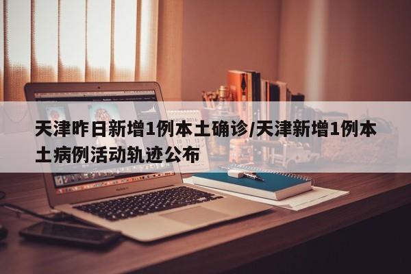 天津昨日新增1例本土确诊/天津新增1例本土病例活动轨迹公布