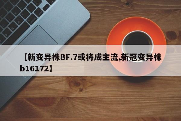 【新变异株BF.7或将成主流,新冠变异株b16172】