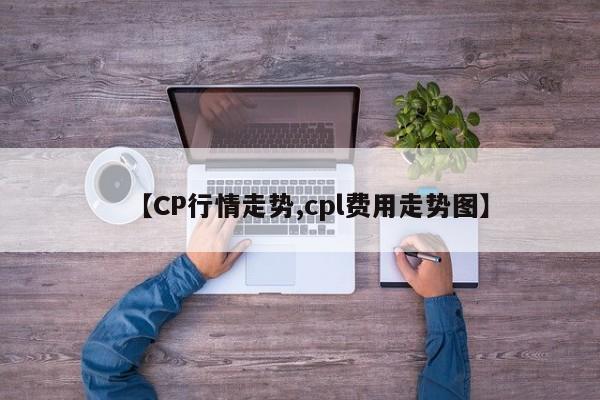 【CP行情走势,cpl费用走势图】