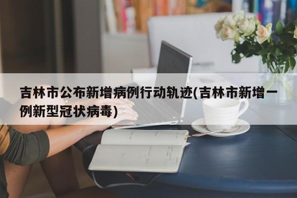 吉林市公布新增病例行动轨迹(吉林市新增一例新型冠状病毒)
