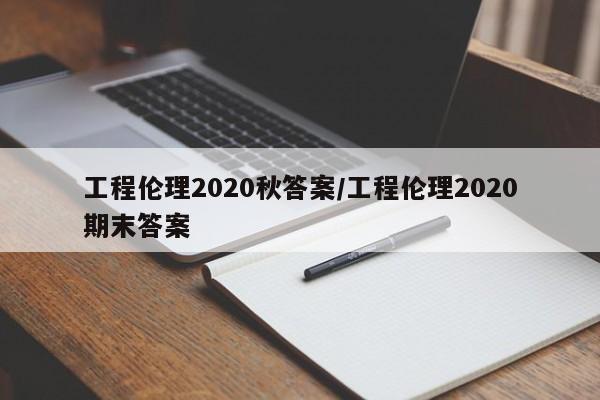 工程伦理2020秋答案/工程伦理2020期末答案