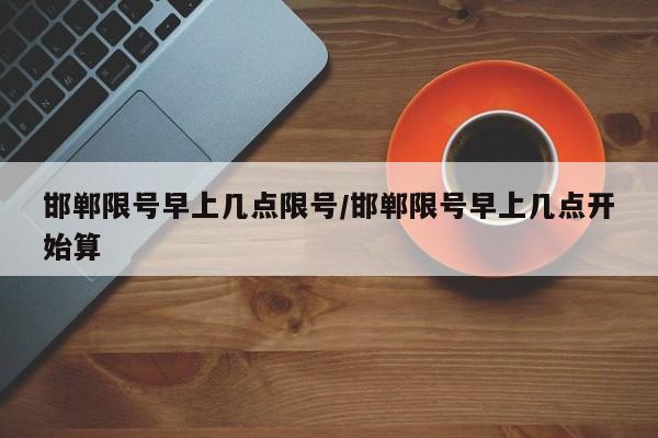 邯郸限号早上几点限号/邯郸限号早上几点开始算